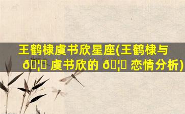 王鹤棣虞书欣星座(王鹤棣与 🦉 虞书欣的 🦟 恋情分析)
